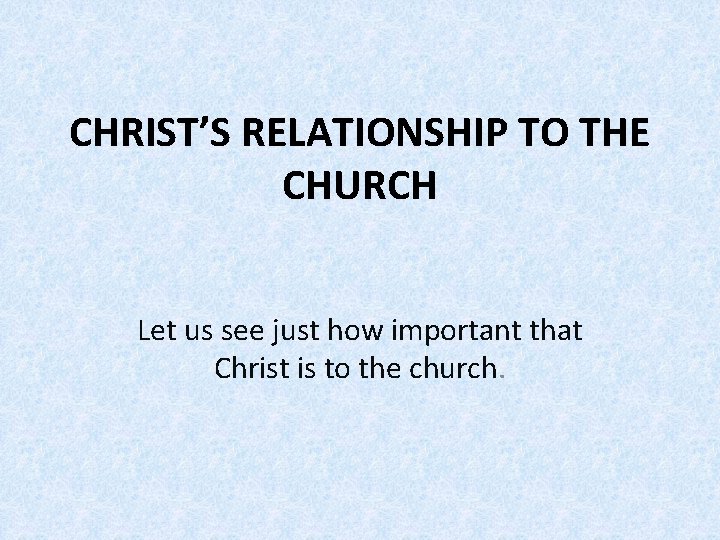 CHRIST’S RELATIONSHIP TO THE CHURCH Let us see just how important that Christ is CHRIST’S RELATIONSHIP TO THE CHURCH Let us see just how important that Christ is