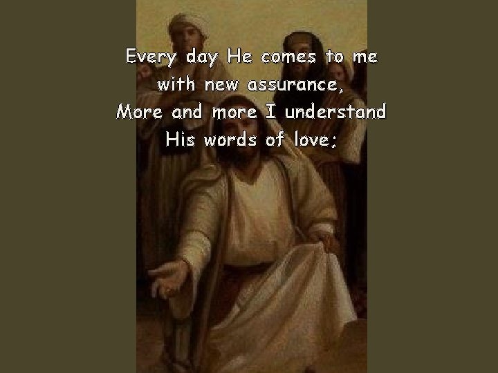 Every day He comes to me with new assurance, More and more I understand