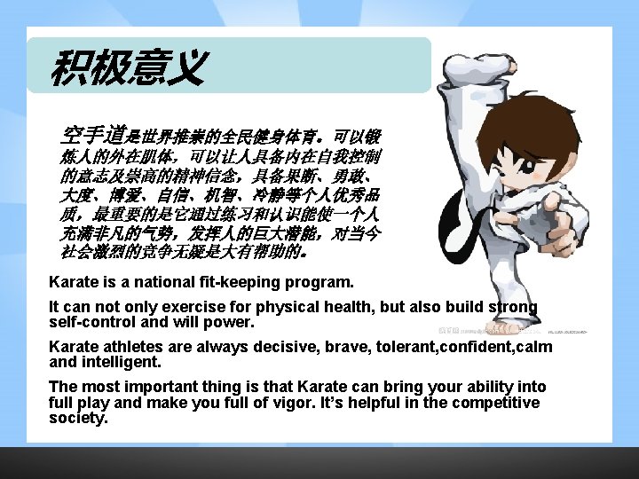 积极意义 空手道是世界推崇的全民健身体育。可以锻 炼人的外在肌体，可以让人具备内在自我控制 的意志及崇高的精神信念，具备果断、勇敢、 大度、博爱、自信、机智、冷静等个人优秀品 质，最重要的是它通过练习和认识能使一个人 充满非凡的气势，发挥人的巨大潜能，对当今 社会激烈的竞争无疑是大有帮助的。 Karate is a national fit-keeping program.