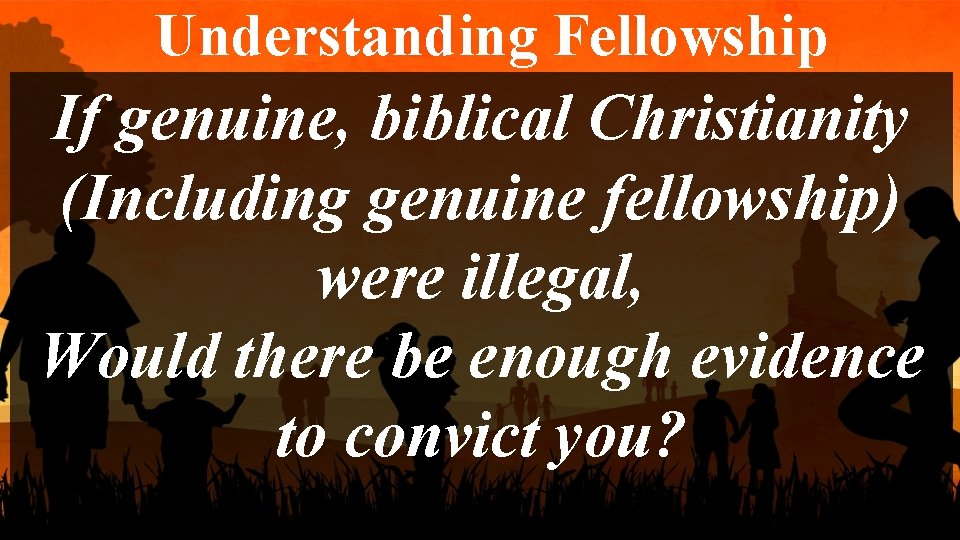 Understanding Fellowship If genuine, biblical Christianity (Including genuine fellowship) were illegal, Would there be