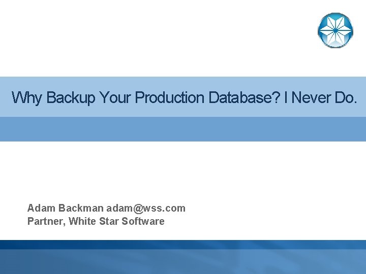 Why Backup Your Production Database? I Never Do. Adam Backman adam@wss. com Partner, White