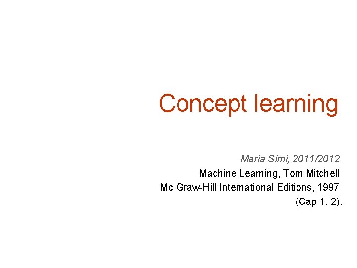 Concept learning Maria Simi, 2011/2012 Machine Learning, Tom Mitchell Mc Graw-Hill International Editions, 1997