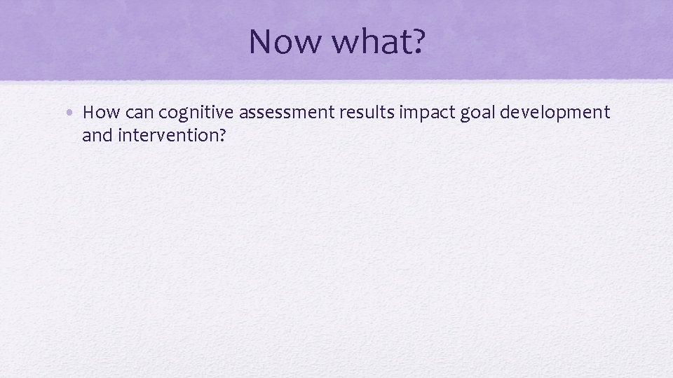Now what? • How can cognitive assessment results impact goal development and intervention? 