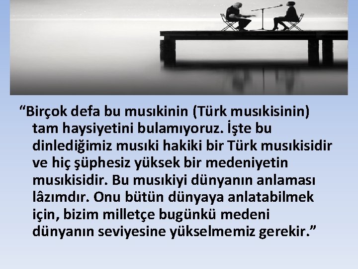 “Birçok defa bu musıkinin (Türk musıkisinin) tam haysiyetini bulamıyoruz. İşte bu dinlediğimiz musıki hakiki