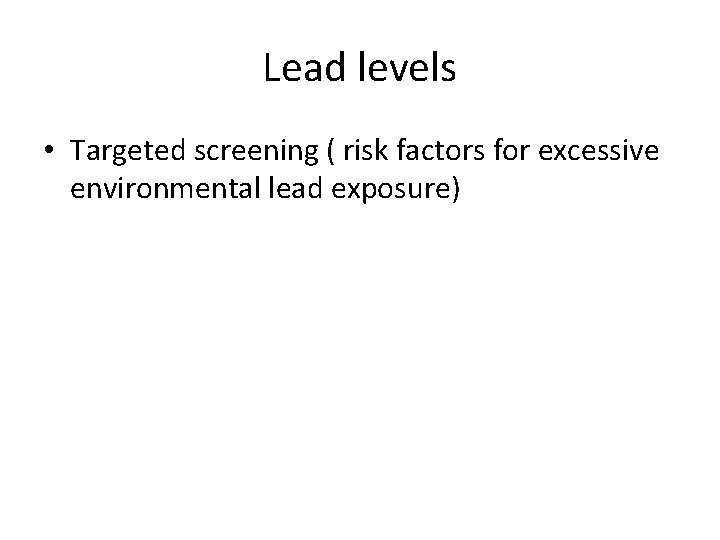 Lead levels • Targeted screening ( risk factors for excessive environmental lead exposure) 