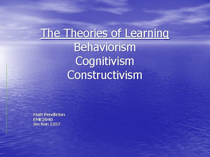 The Theories of Learning Behaviorism Cognitivism Constructivism Matt Pendleton EME 2040 Section 1357 