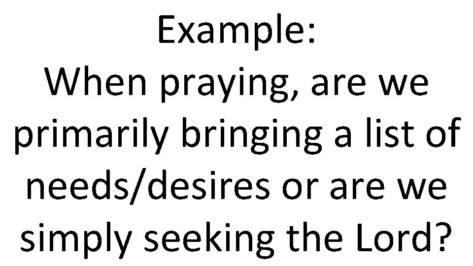 Example: When praying, are we primarily bringing a list of needs/desires or are we