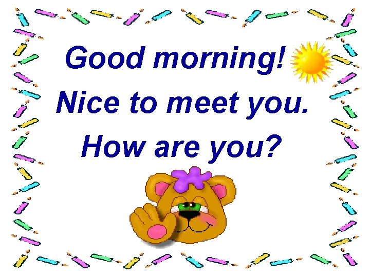 Good morning! Nice to meet you. How are you? 