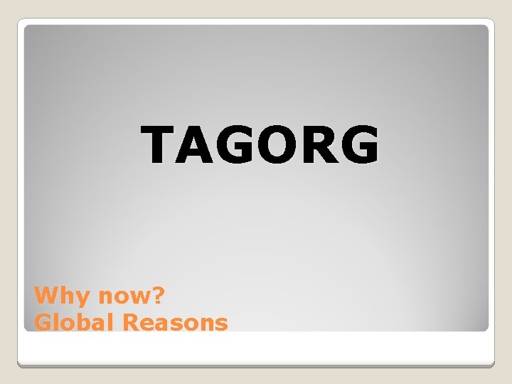 TAGORG Why now? Global Reasons 