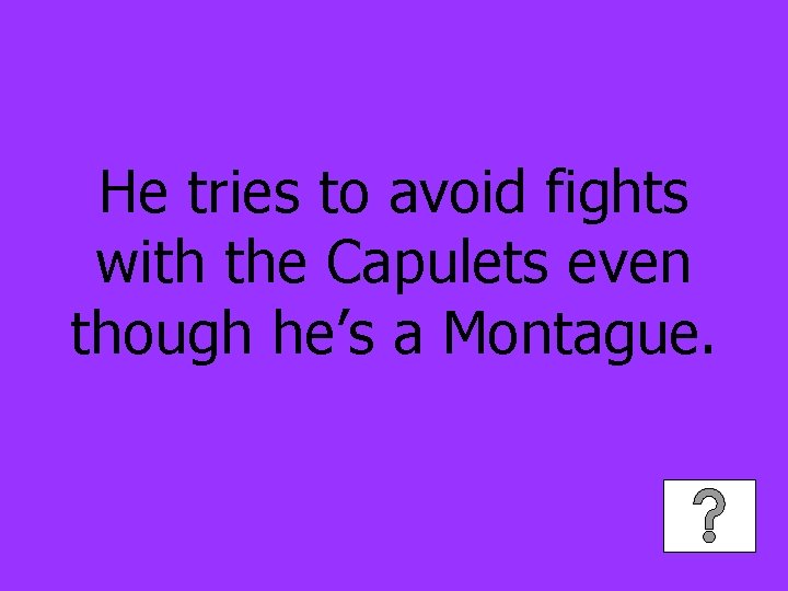 He tries to avoid fights with the Capulets even though he’s a Montague. 