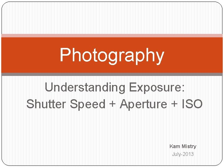 Photography Understanding Exposure: Shutter Speed + Aperture + ISO Kam Mistry July-2013 