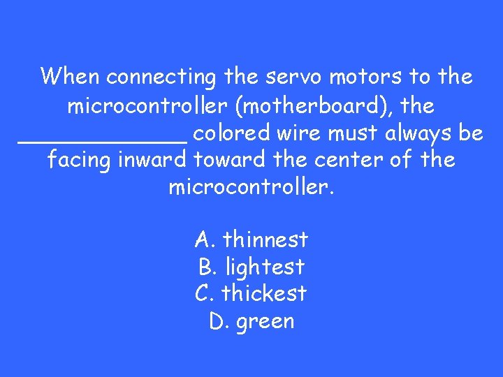 When connecting the servo motors to the microcontroller (motherboard), the ______ colored wire must