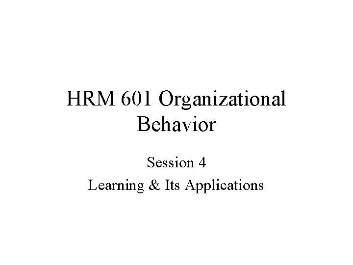 HRM 601 Organizational Behavior Session 4 Learning & Its Applications 