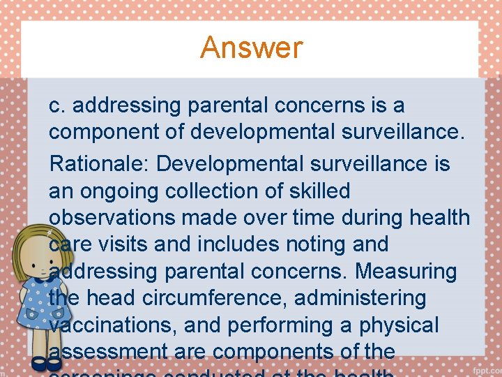 Answer c. addressing parental concerns is a component of developmental surveillance. Rationale: Developmental surveillance