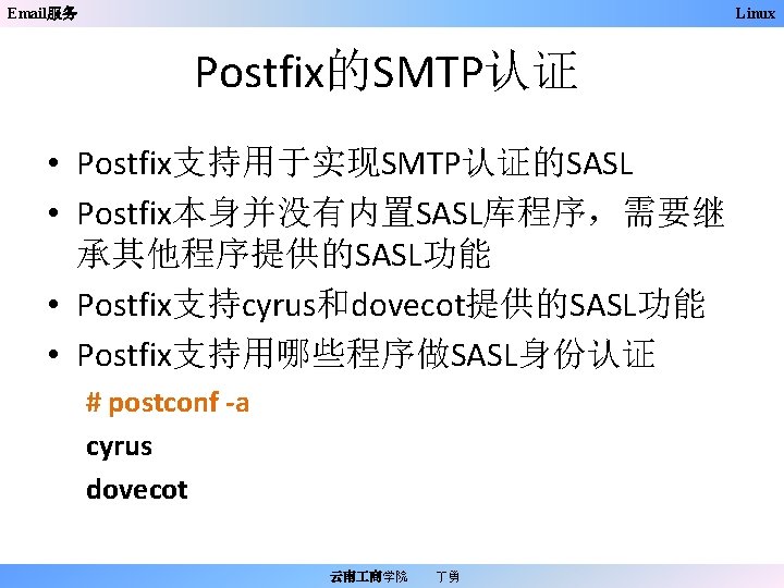 Email服务 Linux Postfix的SMTP认证 • Postfix支持用于实现SMTP认证的SASL • Postfix本身并没有内置SASL库程序，需要继 承其他程序提供的SASL功能 • Postfix支持cyrus和dovecot提供的SASL功能 • Postfix支持用哪些程序做SASL身份认证 # postconf