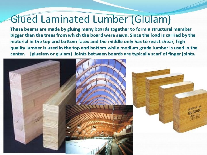 Glued Laminated Lumber (Glulam) These beams are made by gluing many boards together to