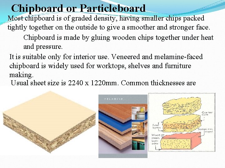 Chipboard or Particleboard Most chipboard is of graded density, having smaller chips packed tightly