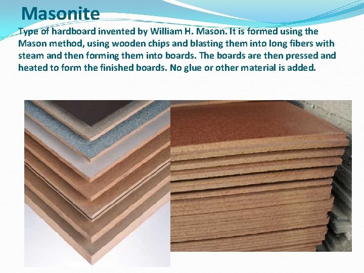 Masonite Type of hardboard invented by William H. Mason. It is formed using the