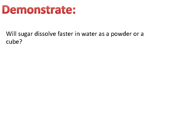 Demonstrate: Will sugar dissolve faster in water as a powder or a cube? Demonstrate: Will sugar dissolve faster in water as a powder or a cube?