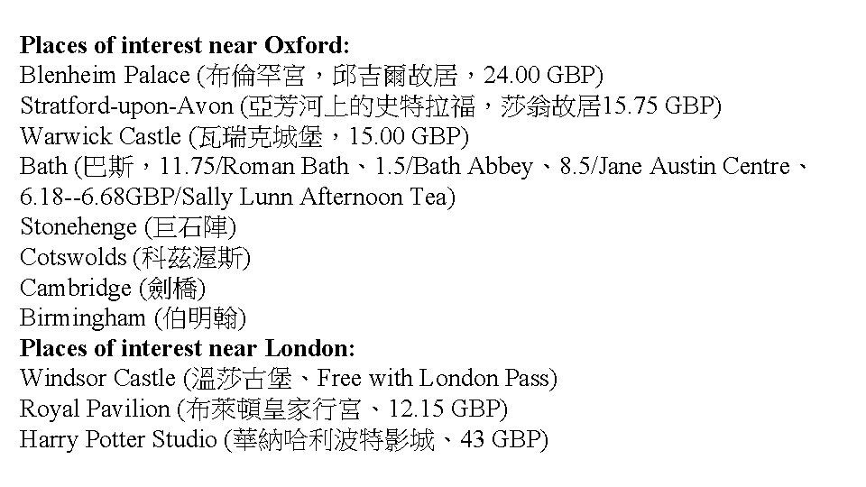 Places of interest near Oxford: Blenheim Palace (布倫罕宮，邱吉爾故居，24. 00 GBP) Stratford-upon-Avon (亞芳河上的史特拉福，莎翁故居15. 75 GBP)