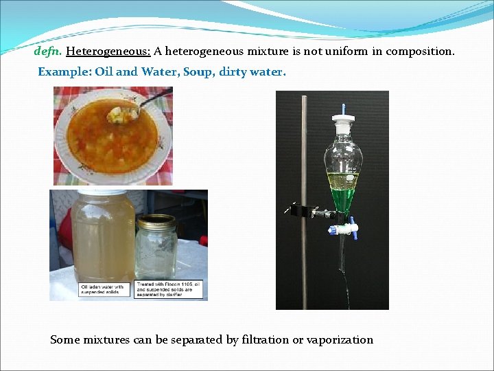 defn. Heterogeneous: A heterogeneous mixture is not uniform in composition. Example: Oil and Water,