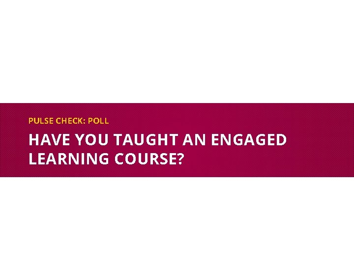 PULSE CHECK: POLL HAVE YOU TAUGHT AN ENGAGED LEARNING COURSE? 
