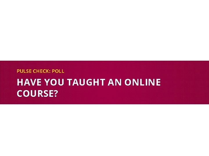PULSE CHECK: POLL HAVE YOU TAUGHT AN ONLINE COURSE? 