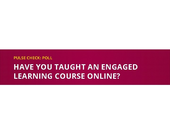 PULSE CHECK: POLL HAVE YOU TAUGHT AN ENGAGED LEARNING COURSE ONLINE? 