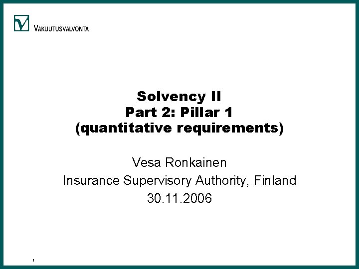 Solvency II Part 2: Pillar 1 (quantitative requirements) Vesa Ronkainen Insurance Supervisory Authority, Finland