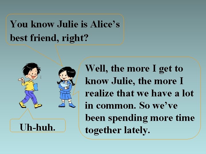 You know Julie is Alice’s best friend, right? Uh-huh. Well, the more I get