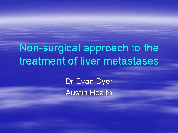 Non-surgical approach to the treatment of liver metastases Dr Evan Dyer Austin Health 