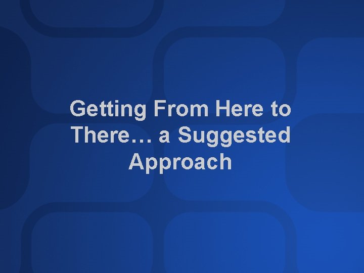 Getting From Here to There… a Suggested Approach 