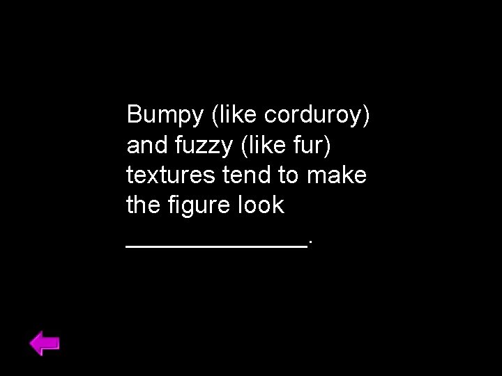 Bumpy (like corduroy) and fuzzy (like fur) textures tend to make the figure look