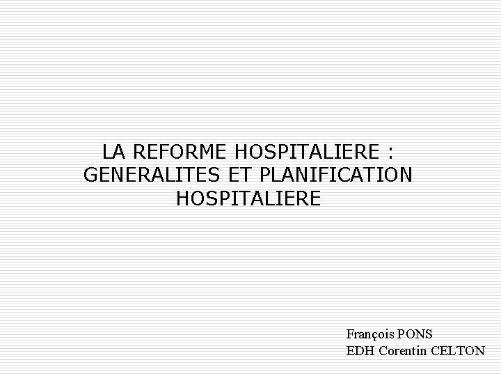 LA REFORME HOSPITALIERE : GENERALITES ET PLANIFICATION HOSPITALIERE François PONS EDH Corentin CELTON 