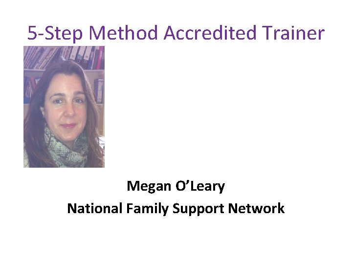 5 -Step Method Accredited Trainer Megan O’Leary National Family Support Network 