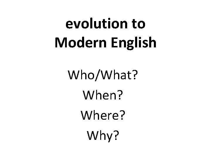 evolution to Modern English Who/What? When? Where? Why? 