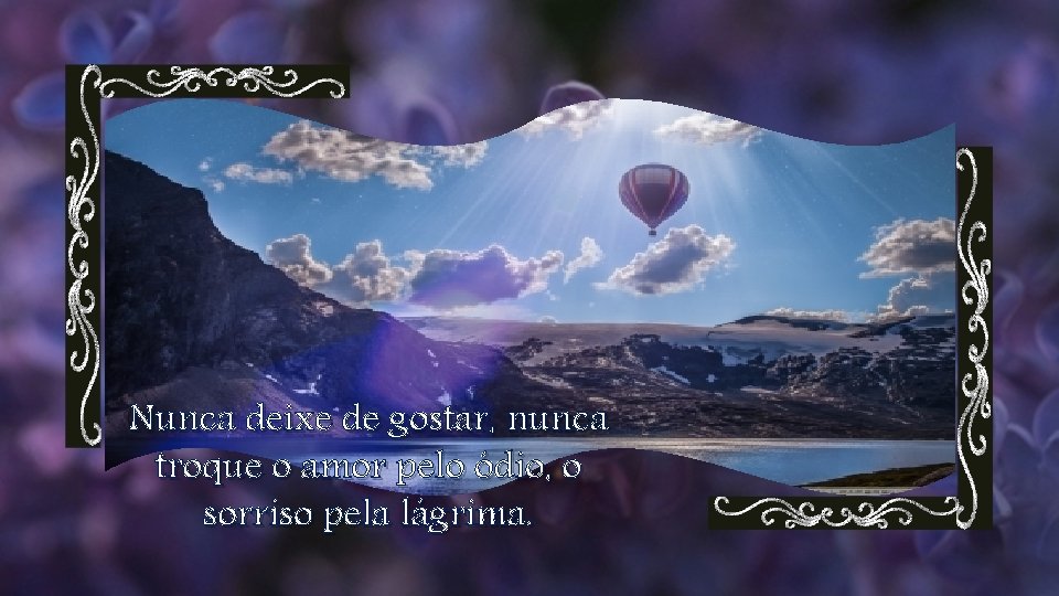 Nunca deixe de gostar, nunca troque o amor pelo ódio, o sorriso pela lágrima.