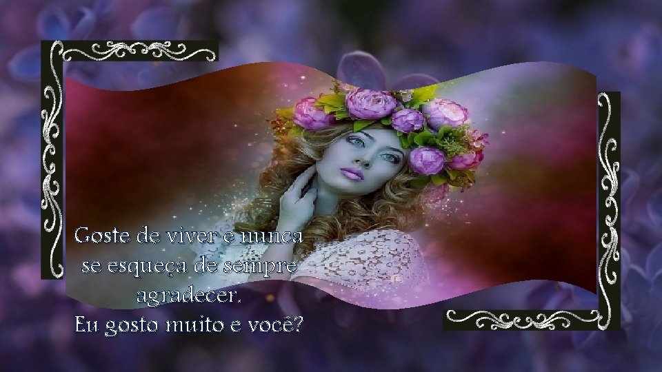 Goste de viver e nunca se esqueça de sempre agradecer. Eu gosto muito e