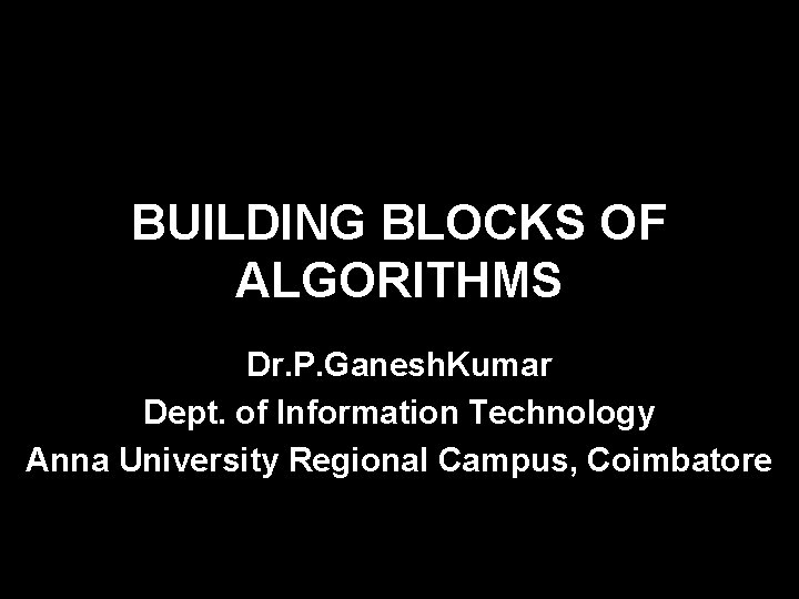BUILDING BLOCKS OF ALGORITHMS Dr. P. Ganesh. Kumar Dept. of Information Technology Anna University