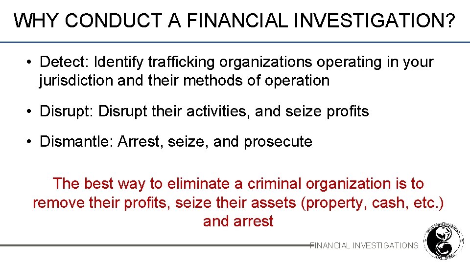WHY CONDUCT A FINANCIAL INVESTIGATION? • Detect: Identify trafficking organizations operating in your jurisdiction