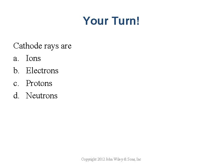 Your Turn! Cathode rays are a. Ions b. Electrons c. Protons d. Neutrons Copyright