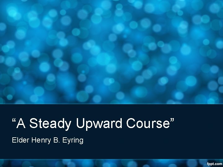 “A Steady Upward Course” Elder Henry B. Eyring 