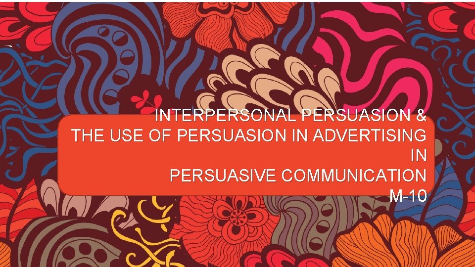 INTERPERSONAL PERSUASION & THE USE OF PERSUASION IN ADVERTISING IN PERSUASIVE COMMUNICATION M-10 