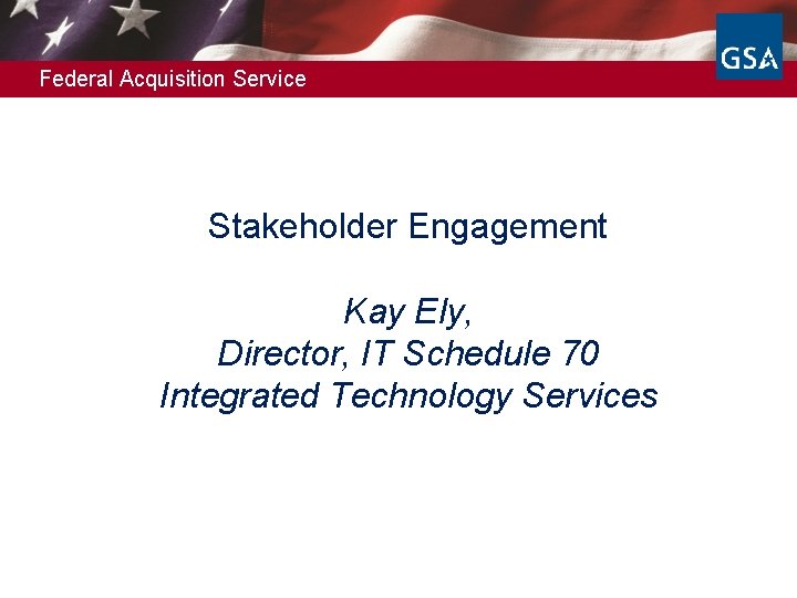 Federal Acquisition Service Stakeholder Engagement Kay Ely, Director, IT Schedule 70 Integrated Technology Services
