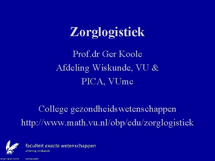 Zorglogistiek Prof. dr Ger Koole Afdeling Wiskunde, VU & PICA, VUmc College gezondheidswetenschappen http: