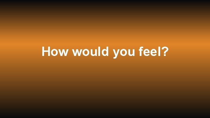 How would you feel? 