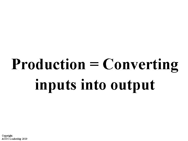 Production = Converting inputs into output Copyright ACDC Leadership 2019 