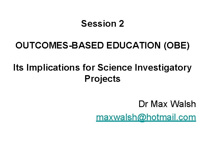 Session 2 OUTCOMES-BASED EDUCATION (OBE) Its Implications for Science Investigatory Projects Dr Max Walsh