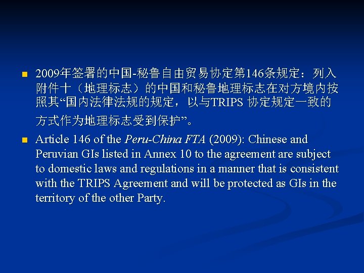 n 2009年签署的中国-秘鲁自由贸易协定第 146条规定：列入 附件十（地理标志）的中国和秘鲁地理标志在对方境内按 照其“国内法律法规的规定，以与TRIPS 协定规定一致的 方式作为地理标志受到保护”。 n Article 146 of the Peru-China FTA