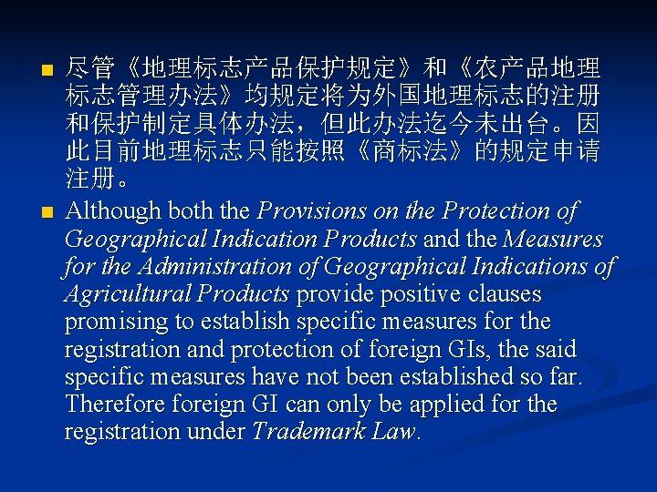 n n 尽管《地理标志产品保护规定》和《农产品地理 标志管理办法》均规定将为外国地理标志的注册 和保护制定具体办法，但此办法迄今未出台。因 此目前地理标志只能按照《商标法》的规定申请 注册。 Although both the Provisions on the Protection